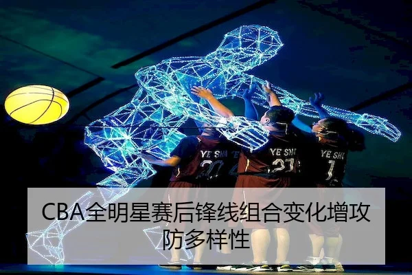 CBA全明星赛后锋线组合变化增攻防多样性